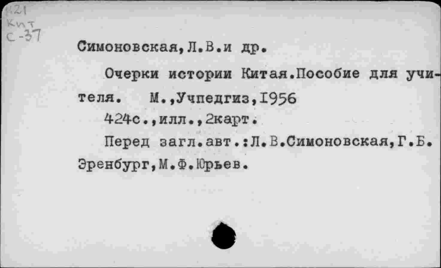 ﻿
К)лТ с -Э7	Симоновская,Л.В.и др. Очерки истории Китая.Пособие для учи теля. М.»Учпедгиз,1956 424с.,илл.,2карт. Перед загл.авт.:Л.В.Симоновская,Г.Б. Эренбург,М.Ф.Юрьев.